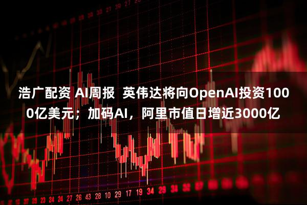 浩广配资 AI周报  英伟达将向OpenAI投资1000亿美元；加码AI，阿里市值日增近3000亿