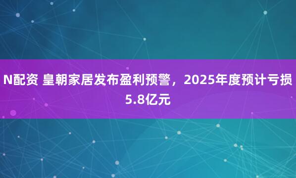 N配资 皇朝家居发布盈利预警,2025年度预计亏损5.8亿元