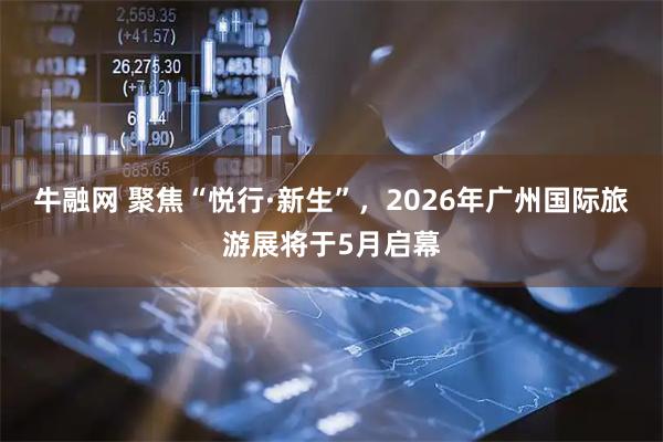 牛融网 聚焦“悦行·新生”，2026年广州国际旅游展将于5月启幕