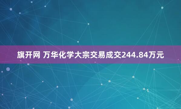 旗开网 万华化学大宗交易成交244.84万元