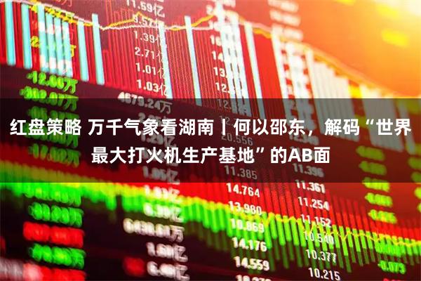 红盘策略 万千气象看湖南丨何以邵东，解码“世界最大打火机生产基地”的AB面