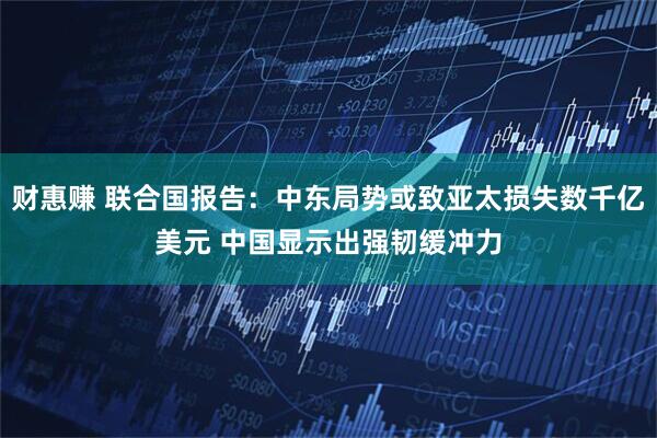 财惠赚 联合国报告：中东局势或致亚太损失数千亿美元 中国显示出强韧缓冲力