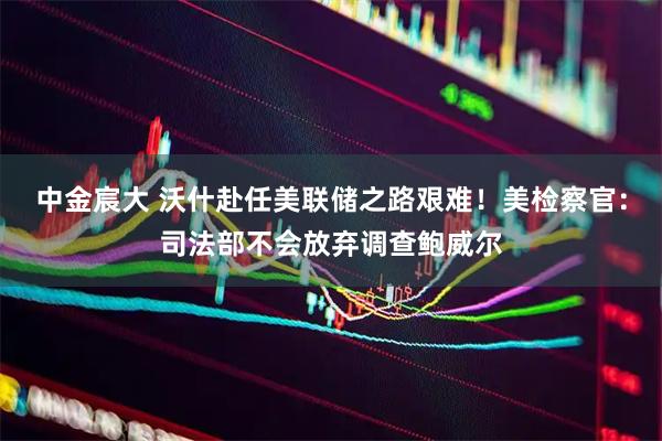 中金宸大 沃什赴任美联储之路艰难！美检察官：司法部不会放弃调查鲍威尔