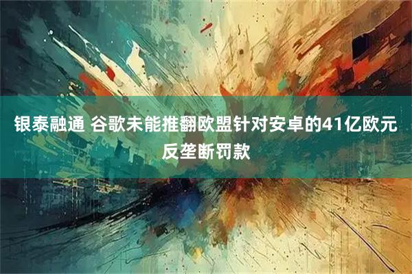 银泰融通 谷歌未能推翻欧盟针对安卓的41亿欧元反垄断罚款