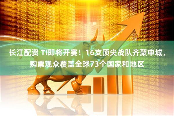 长江配资 TI即将开赛！16支顶尖战队齐聚申城，购票观众覆盖全球73个国家和地区