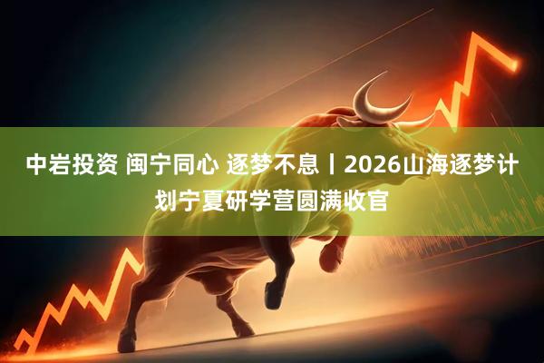 中岩投资 闽宁同心 逐梦不息丨2026山海逐梦计划宁夏研学营圆满收官