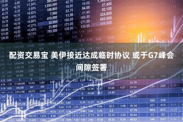 配资交易宝 美伊接近达成临时协议 或于G7峰会间隙签署